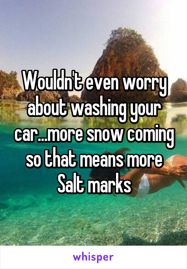 Wouldn't even worry about washing your car...more snow coming so that means more Salt marks