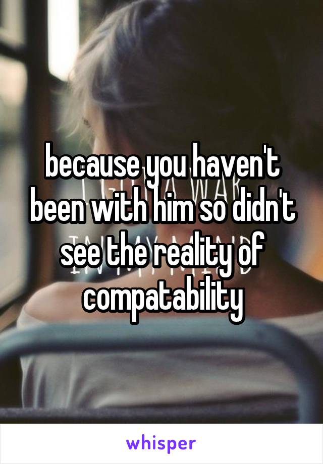 because you haven't been with him so didn't see the reality of compatability