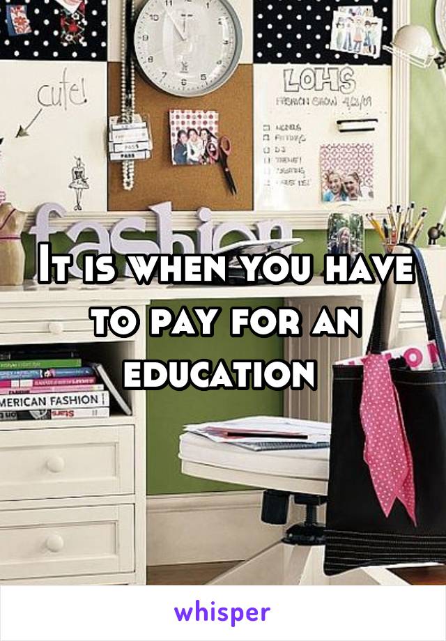 It is when you have to pay for an education 