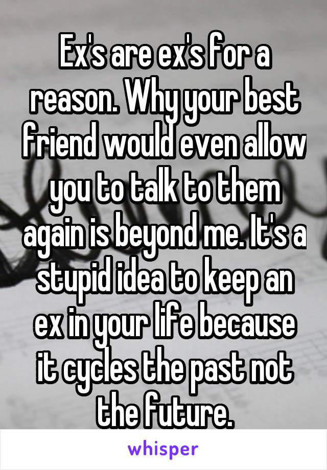 Ex's are ex's for a reason. Why your best friend would even allow you to talk to them again is beyond me. It's a stupid idea to keep an ex in your life because it cycles the past not the future.