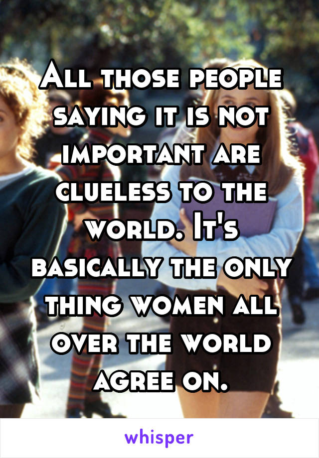 All those people saying it is not important are clueless to the world. It's basically the only thing women all over the world agree on.