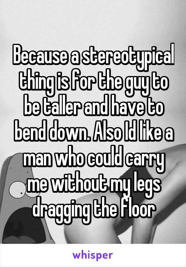 Because a stereotypical thing is for the guy to be taller and have to bend down. Also Id like a man who could carry me without my legs dragging the floor