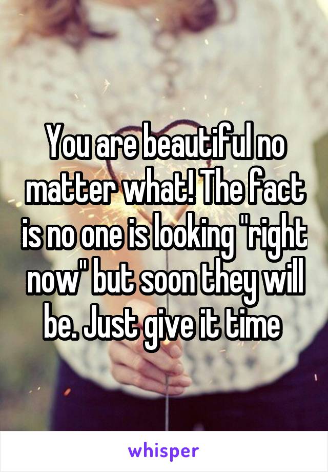 You are beautiful no matter what! The fact is no one is looking "right now" but soon they will be. Just give it time 