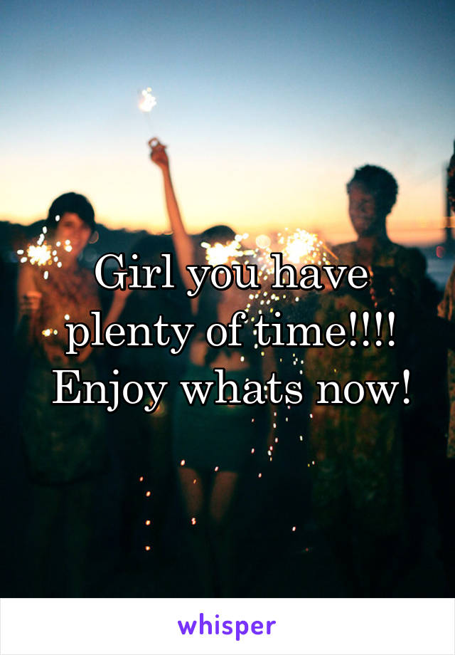 Girl you have plenty of time!!!! Enjoy whats now!