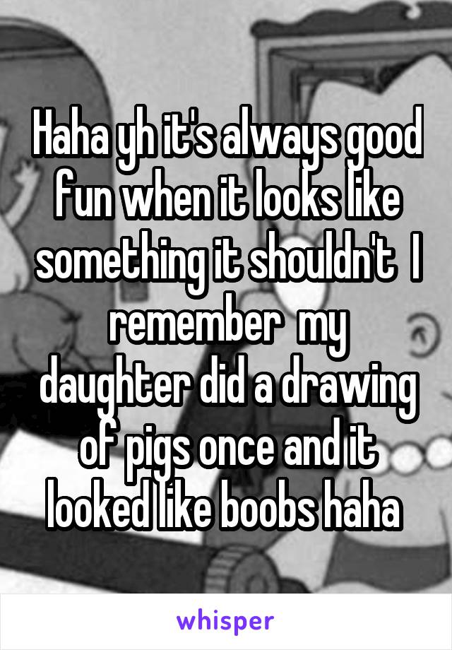 Haha yh it's always good fun when it looks like something it shouldn't  I remember  my daughter did a drawing of pigs once and it looked like boobs haha 
