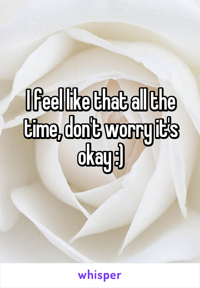 I feel like that all the time, don't worry it's okay :)
