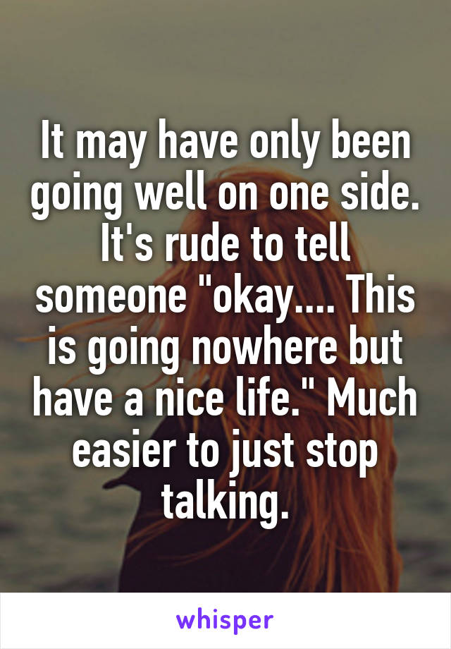 It may have only been going well on one side. It's rude to tell someone "okay.... This is going nowhere but have a nice life." Much easier to just stop talking.
