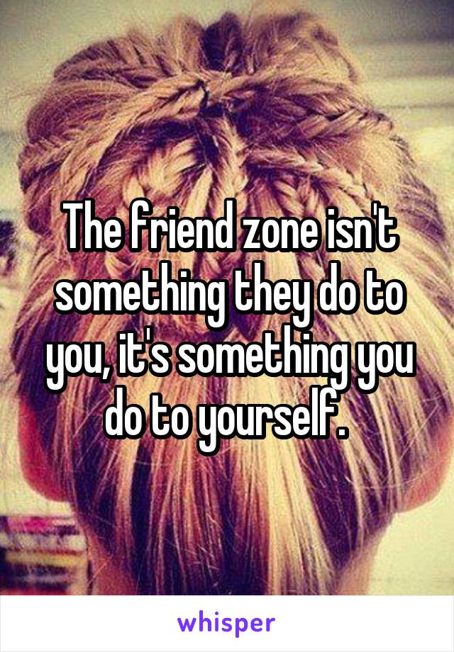The friend zone isn't something they do to you, it's something you do to yourself. 