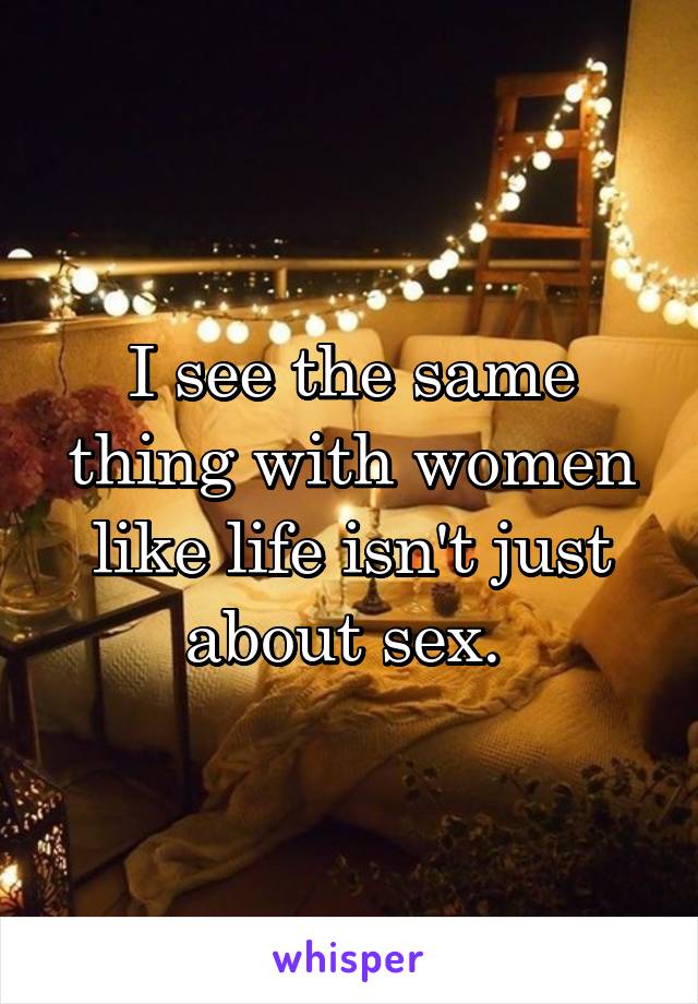 I see the same thing with women like life isn't just about sex. 