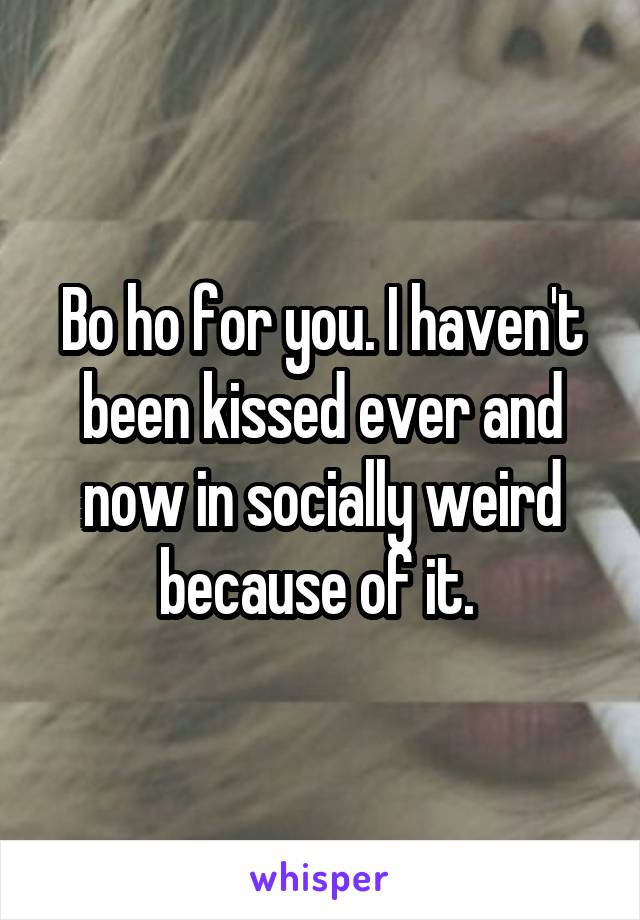 Bo ho for you. I haven't been kissed ever and now in socially weird because of it. 