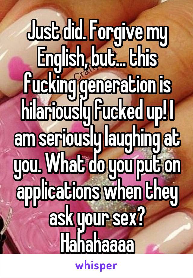 Just did. Forgive my English, but... this fucking generation is hilariously fucked up! I am seriously laughing at you. What do you put on applications when they ask your sex? Hahahaaaa