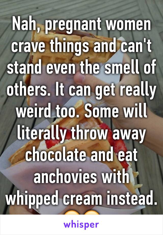 Nah, pregnant women crave things and can't stand even the smell of others. It can get really weird too. Some will literally throw away chocolate and eat anchovies with whipped cream instead. 🙄😂