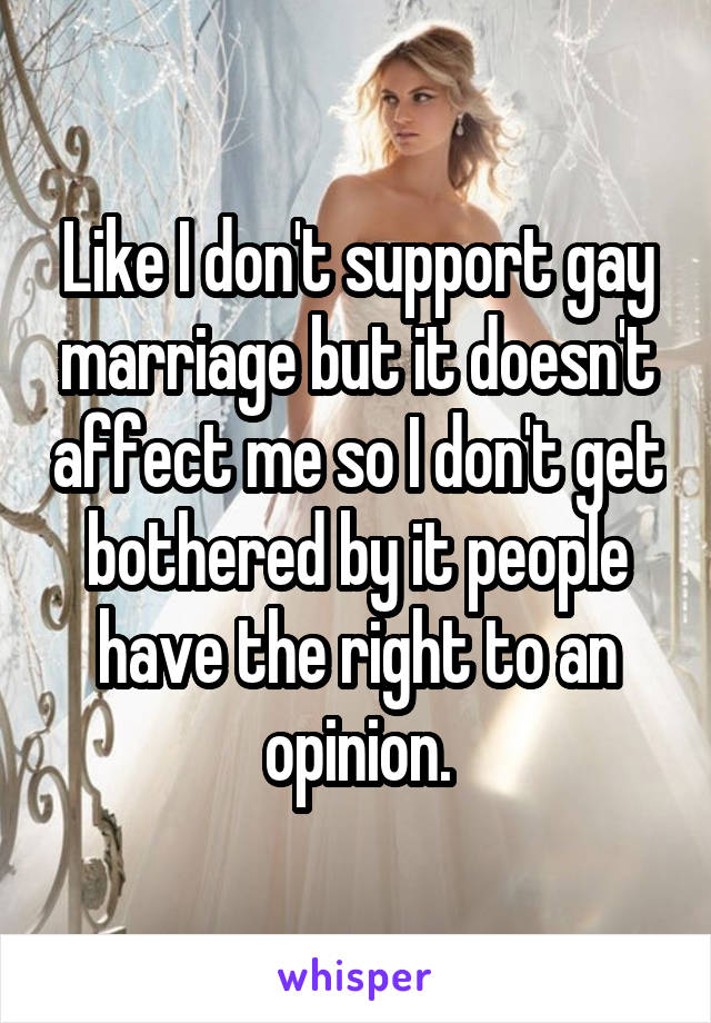 Like I don't support gay marriage but it doesn't affect me so I don't get bothered by it people have the right to an opinion.