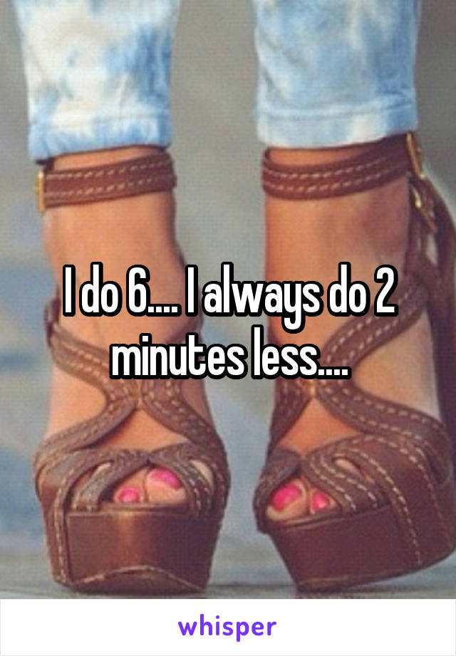 I do 6.... I always do 2 minutes less....