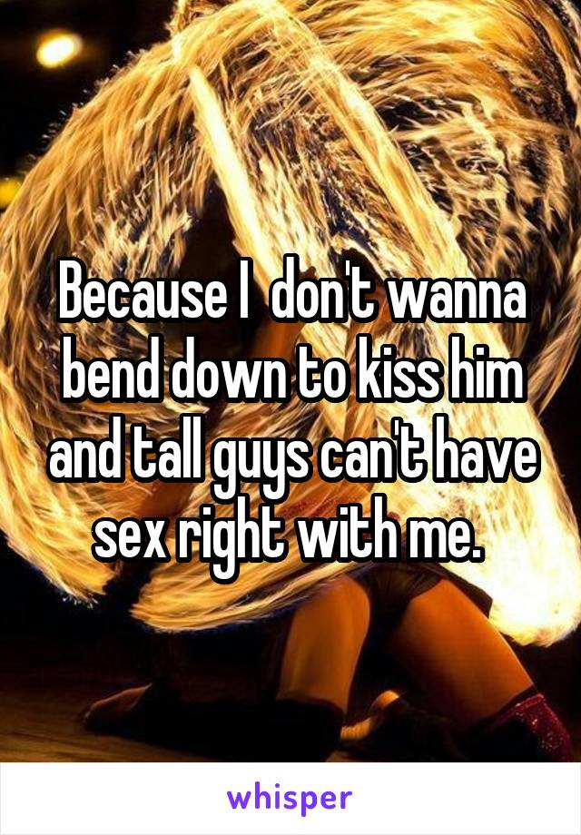 Because I  don't wanna bend down to kiss him and tall guys can't have sex right with me. 