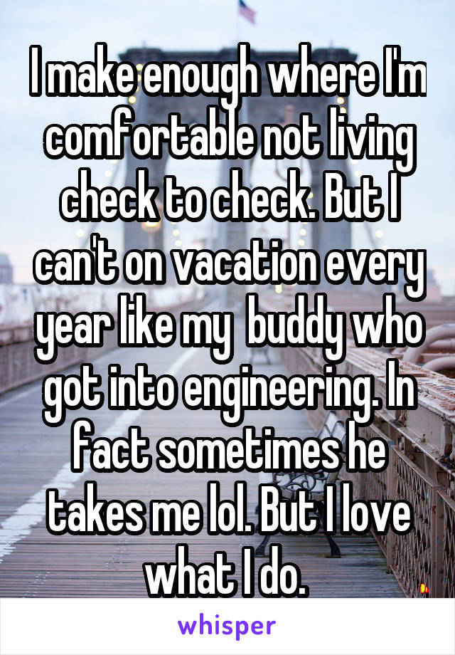 I make enough where I'm comfortable not living check to check. But I can't on vacation every year like my  buddy who got into engineering. In fact sometimes he takes me lol. But I love what I do. 