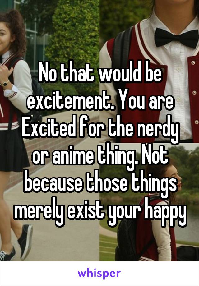 No that would be excitement. You are Excited for the nerdy or anime thing. Not because those things merely exist your happy