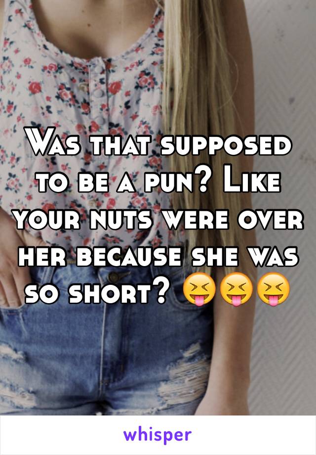 Was that supposed to be a pun? Like your nuts were over her because she was so short? 😝😝😝