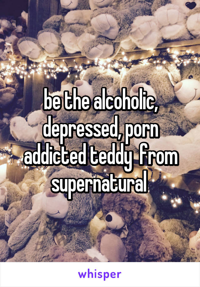 be the alcoholic, depressed, porn addicted teddy  from supernatural 