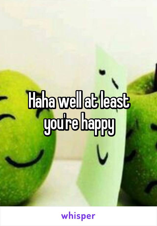Haha well at least you're happy