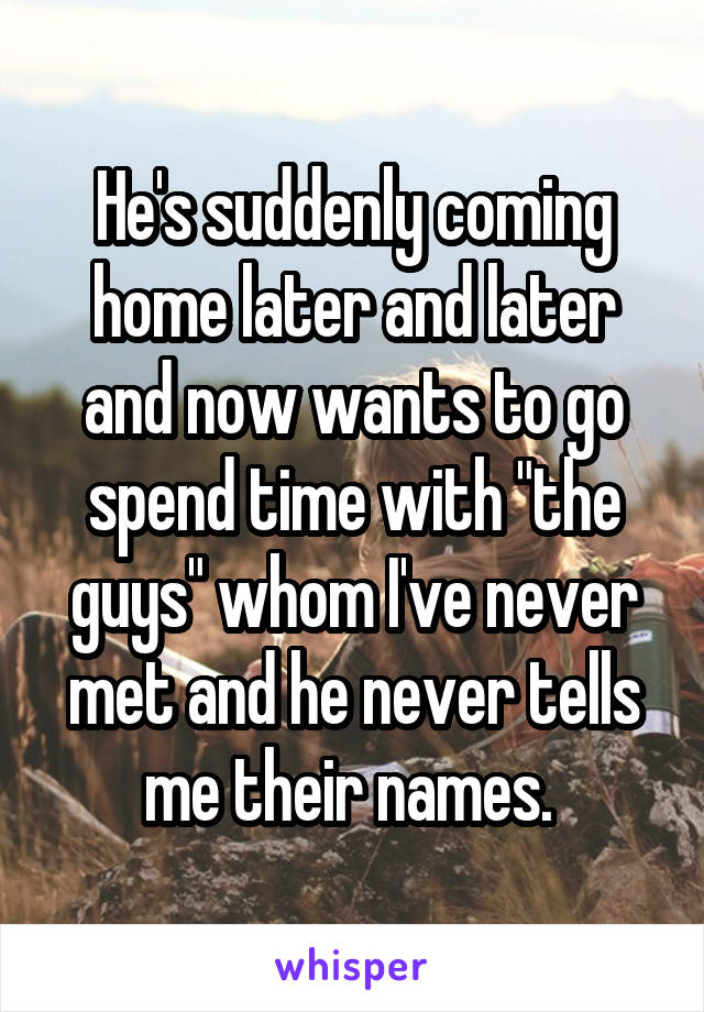 He's suddenly coming home later and later and now wants to go spend time with "the guys" whom I've never met and he never tells me their names. 