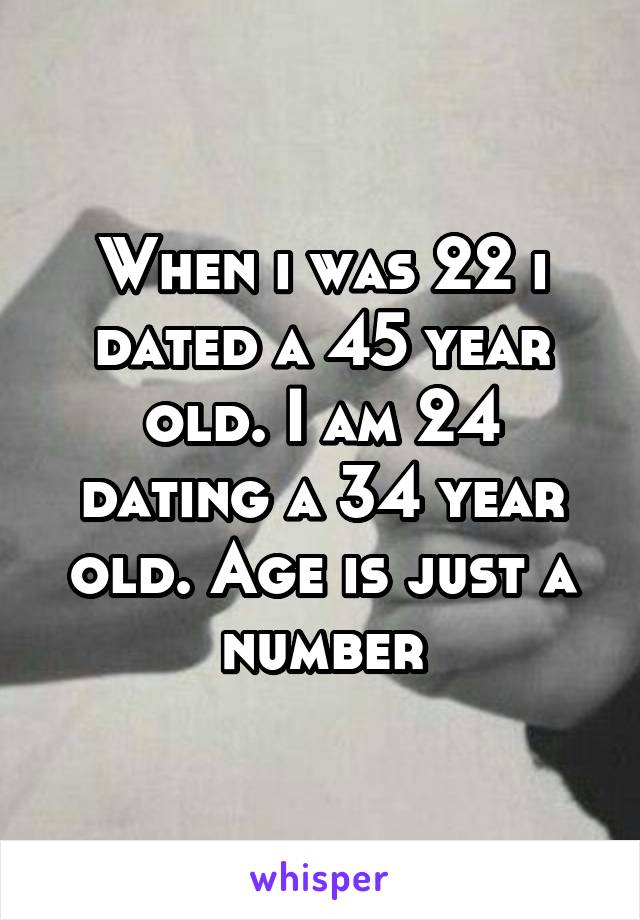 When i was 22 i dated a 45 year old. I am 24 dating a 34 year old. Age is just a number