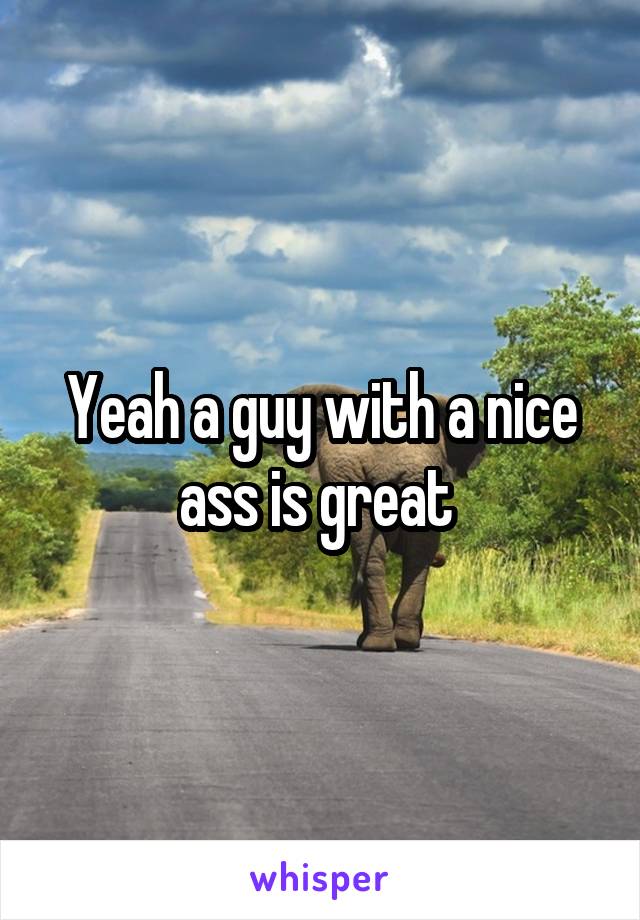 Yeah a guy with a nice ass is great 
