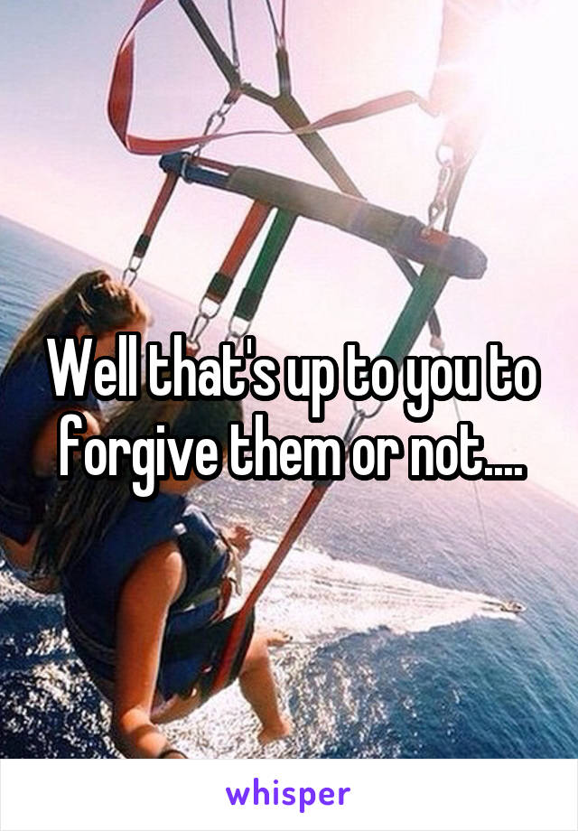 Well that's up to you to forgive them or not....