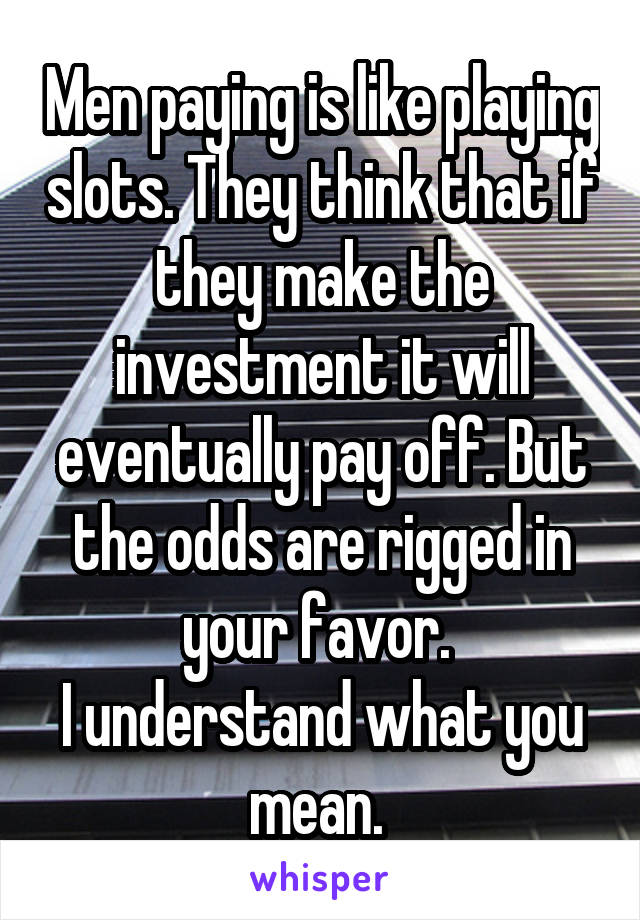 Men paying is like playing slots. They think that if they make the investment it will eventually pay off. But the odds are rigged in your favor. 
I understand what you mean. 