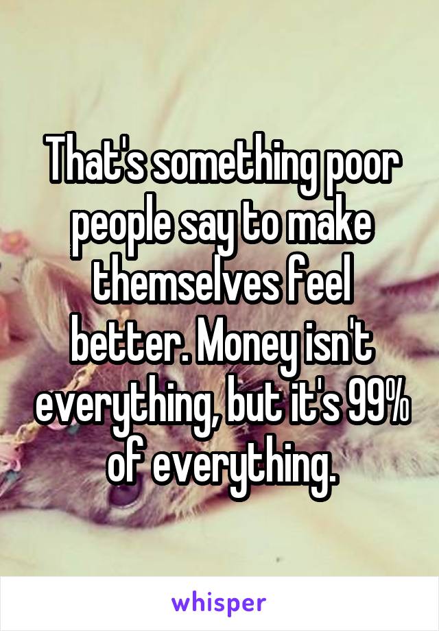 That's something poor people say to make themselves feel better. Money isn't everything, but it's 99% of everything.