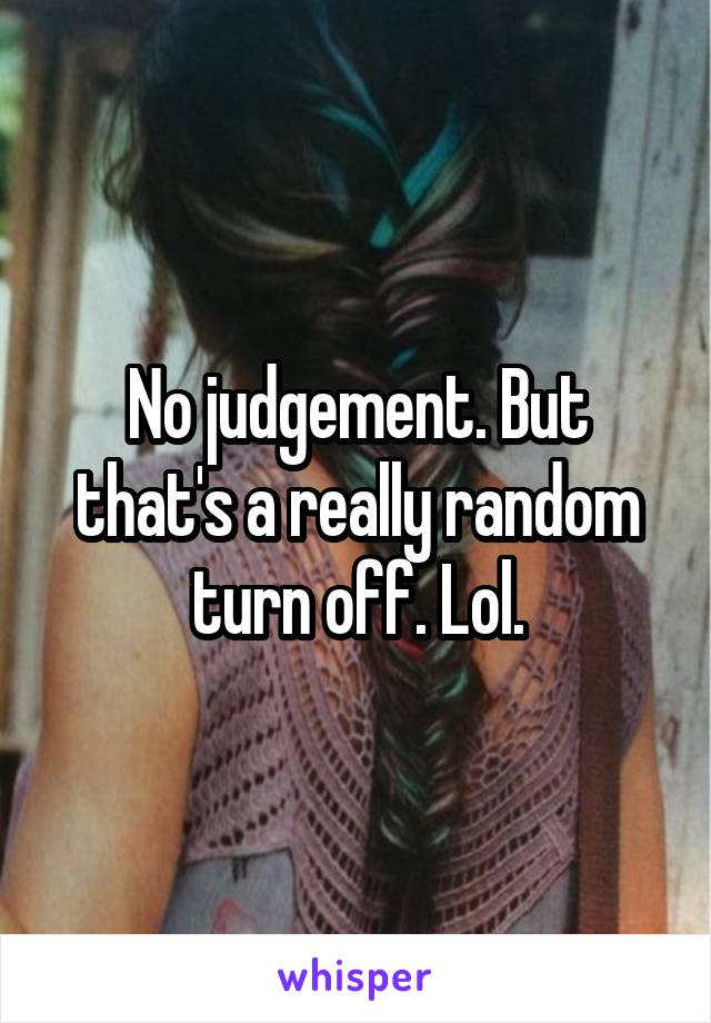 No judgement. But that's a really random turn off. Lol.