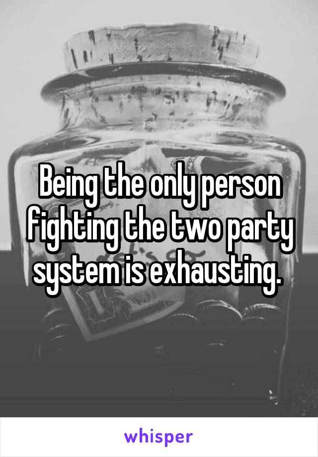 Being the only person fighting the two party system is exhausting. 
