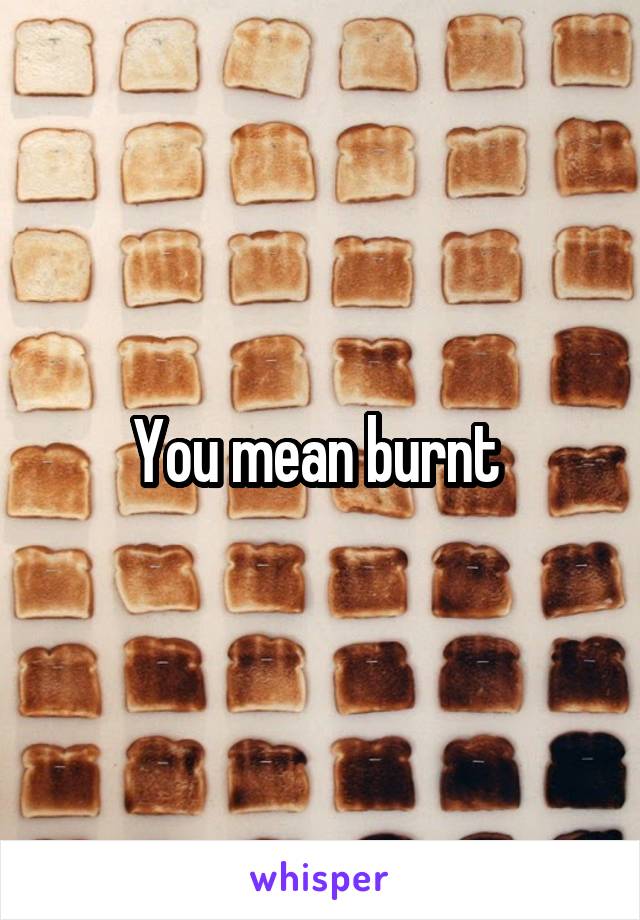 You mean burnt 