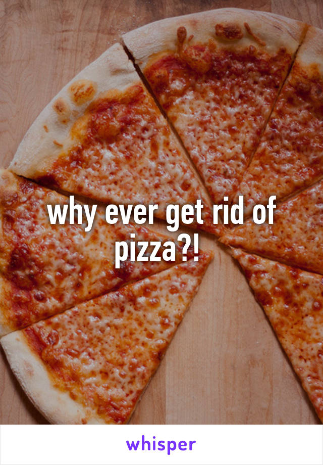why ever get rid of pizza?! 