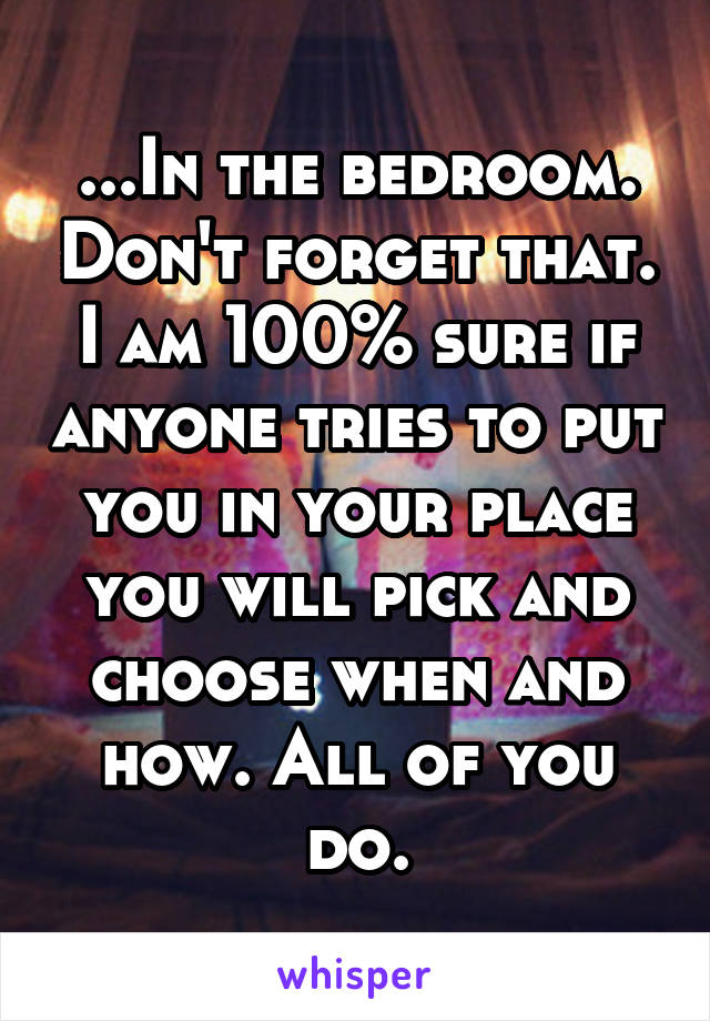 ...In the bedroom. Don't forget that. I am 100% sure if anyone tries to put you in your place you will pick and choose when and how. All of you do.