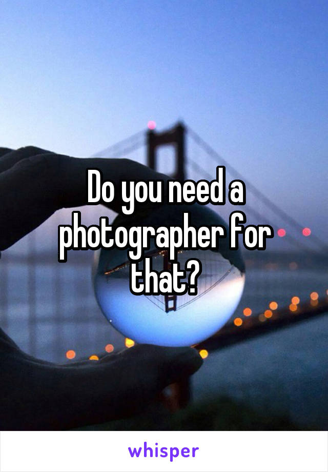 Do you need a photographer for that?