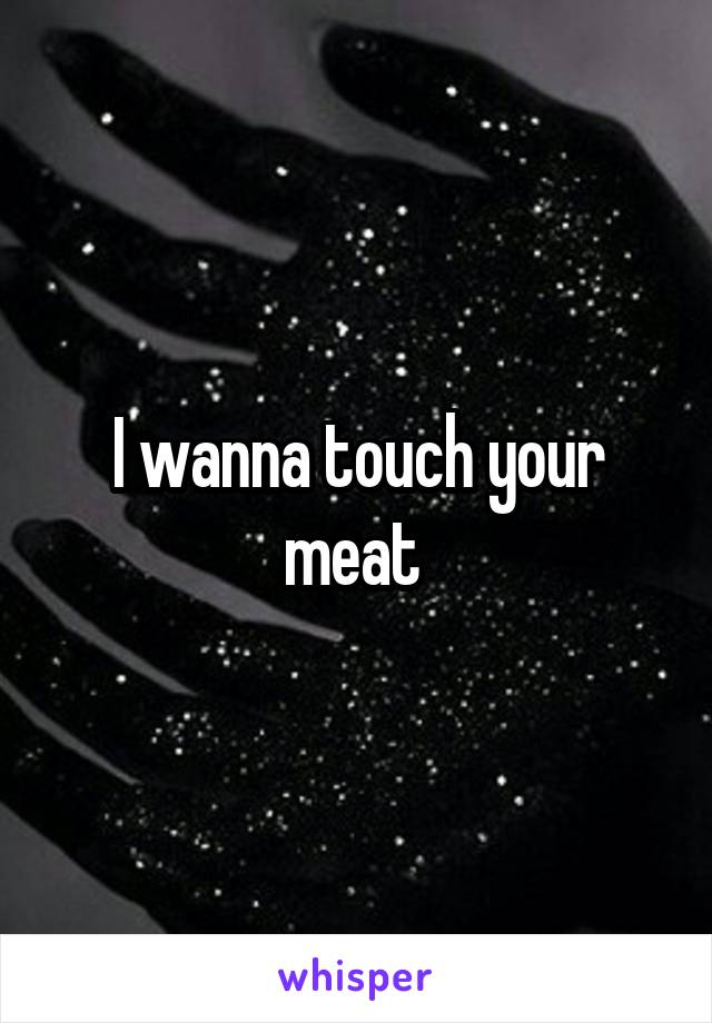 I wanna touch your meat 