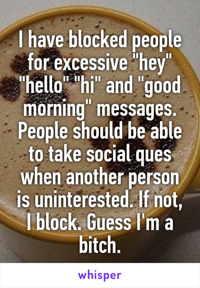 I have blocked people for excessive "hey" "hello" "hi" and "good morning" messages. People should be able to take social ques when another person is uninterested. If not, I block. Guess I'm a bitch.