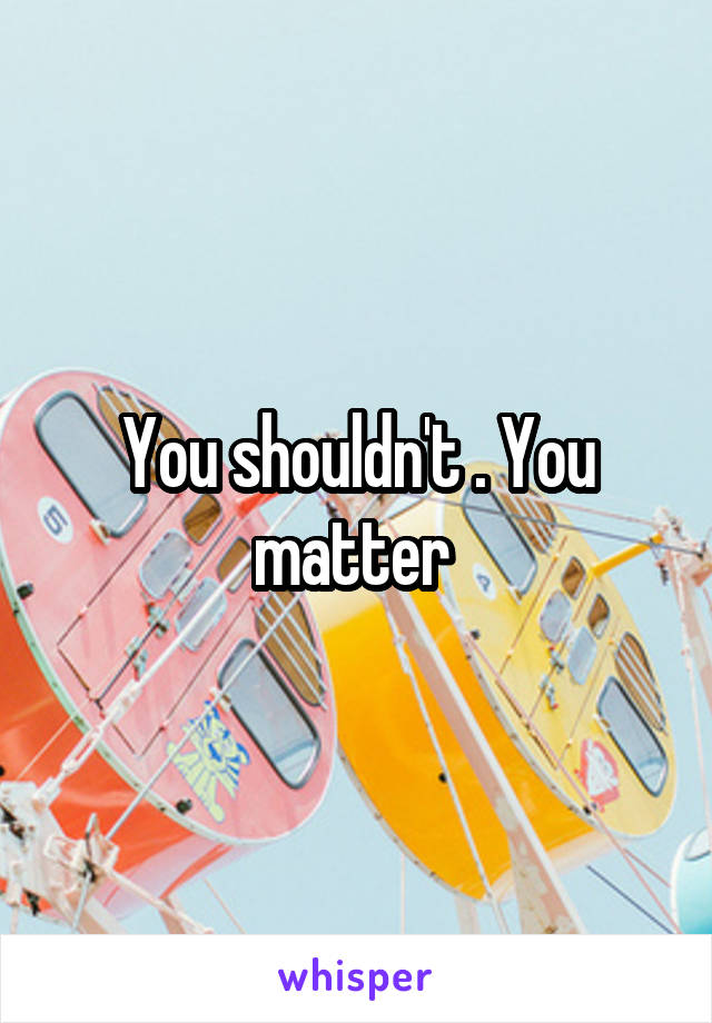 You shouldn't . You matter 