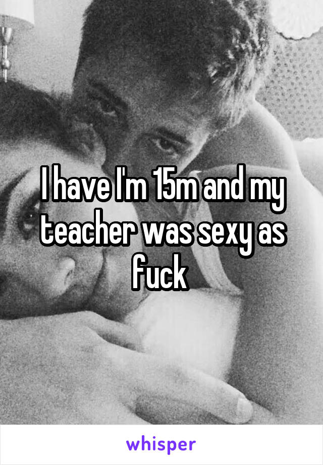 I have I'm 15m and my teacher was sexy as fuck 