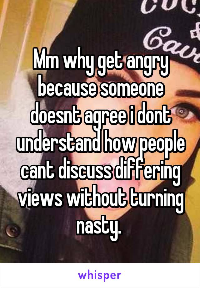 Mm why get angry because someone doesnt agree i dont understand how people cant discuss differing views without turning nasty. 