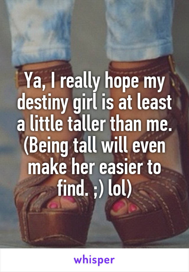 Ya, I really hope my destiny girl is at least a little taller than me. (Being tall will even make her easier to find. ;) lol)