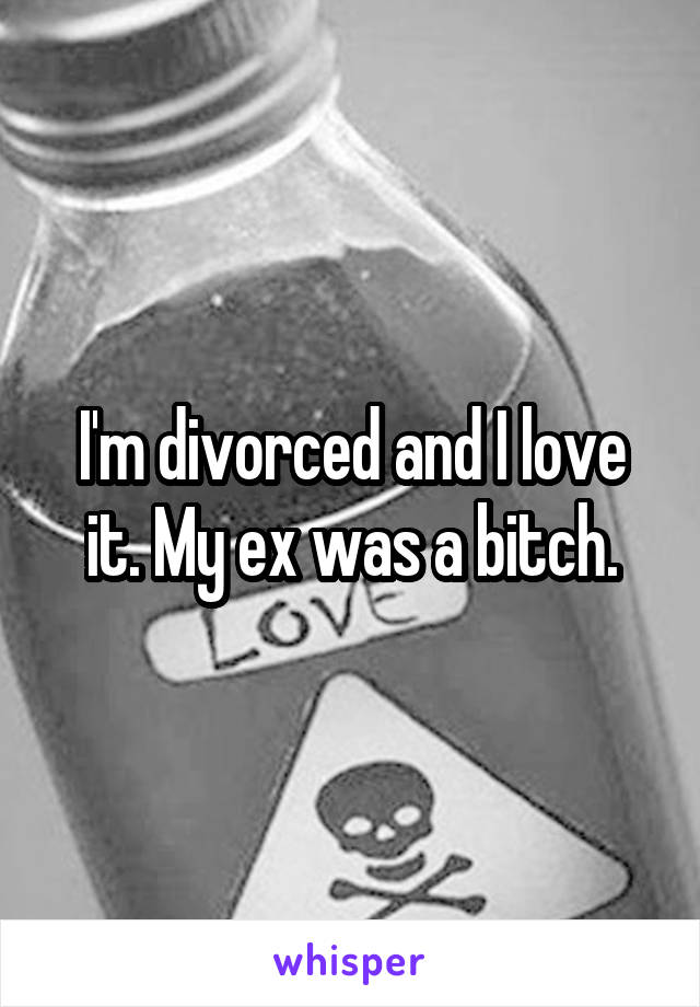 I'm divorced and I love it. My ex was a bitch.
