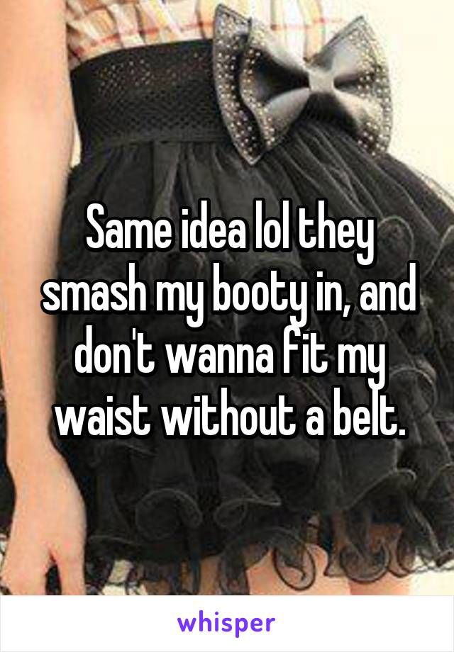 Same idea lol they smash my booty in, and don't wanna fit my waist without a belt.
