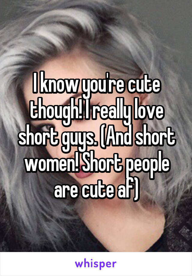 I know you're cute though! I really love short guys. (And short women! Short people are cute af)