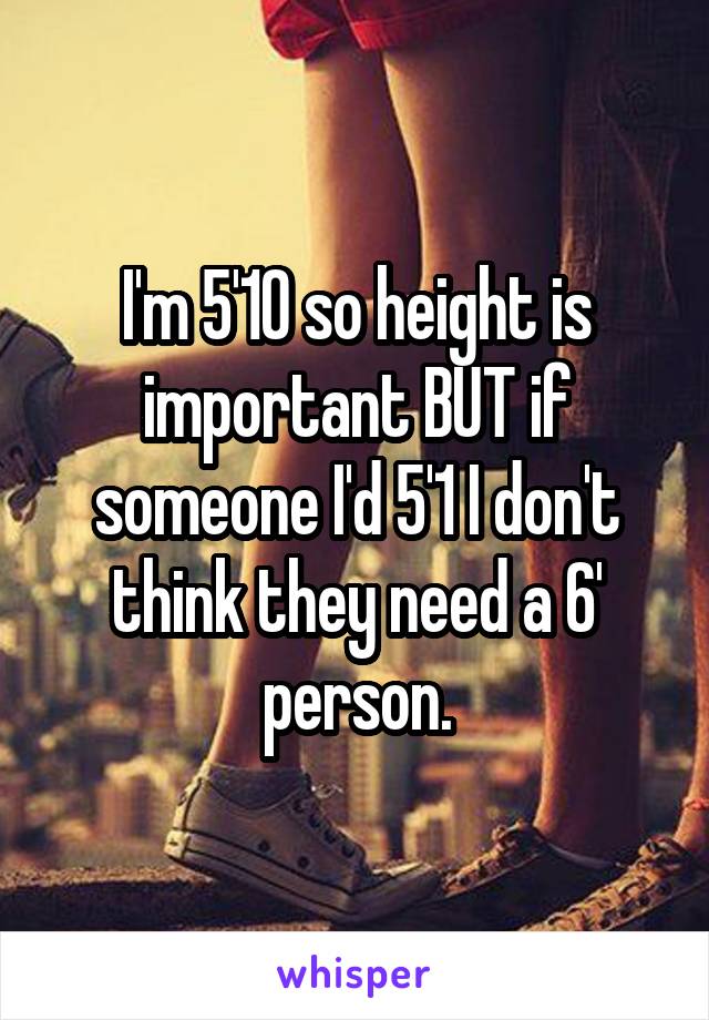 I'm 5'10 so height is important BUT if someone I'd 5'1 I don't think they need a 6' person.