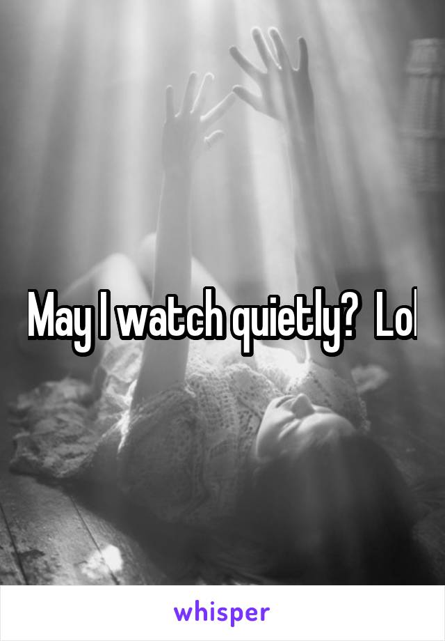 May I watch quietly?  Lol