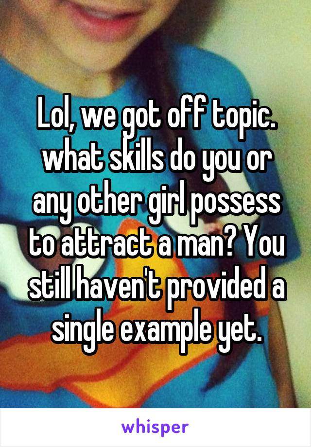 Lol, we got off topic. what skills do you or any other girl possess to attract a man? You still haven't provided a single example yet.