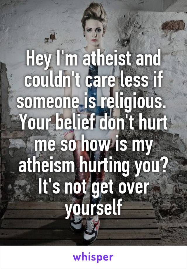 Hey I'm atheist and couldn't care less if someone is religious.  Your belief don't hurt me so how is my atheism hurting you? It's not get over yourself