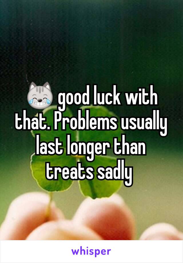 ðŸ˜¹ good luck with that. Problems usually last longer than treats sadly 